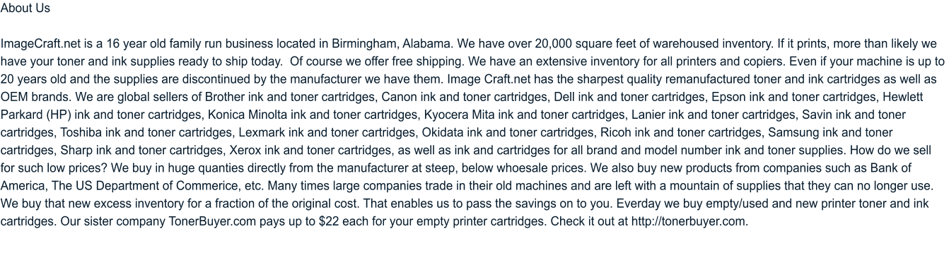 About Us  ImageCraft.net is a 16 year old family run business located in Birmingham, Alabama. We have over 20,000 square feet of warehoused inventory. If it prints, more than likely we have your toner and ink supplies ready to ship today.  Of course we offer free shipping. We have an extensive inventory for all printers and copiers. Even if your machine is up to 20 years old and the supplies are discontinued by the manufacturer we have them. Image Craft.net has the sharpest quality remanufactured toner and ink cartridges as well as OEM brands. We are global sellers of Brother ink and toner cartridges, Canon ink and toner cartridges, Dell ink and toner cartridges, Epson ink and toner cartridges, Hewlett Parkard (HP) ink and toner cartridges, Konica Minolta ink and toner cartridges, Kyocera Mita ink and toner cartridges, Lanier ink and toner cartridges, Savin ink and toner cartridges, Toshiba ink and toner cartridges, Lexmark ink and toner cartridges, Okidata ink and toner cartridges, Ricoh ink and toner cartridges, Samsung ink and toner cartridges, Sharp ink and toner cartridges, Xerox ink and toner cartridges, as well as ink and cartridges for all brand and model number ink and toner supplies. How do we sell for such low prices? We buy in huge quanties directly from the manufacturer at steep, below whoesale prices. We also buy new products from companies such as Bank of America, The US Department of Commerice, etc. Many times large companies trade in their old machines and are left with a mountain of supplies that they can no longer use. We buy that new excess inventory for a fraction of the original cost. That enables us to pass the savings on to you. Everday we buy empty/used and new printer toner and ink cartridges. Our sister company TonerBuyer.com pays up to $22 each for your empty printer cartridges. Check it out at http://tonerbuyer.com.